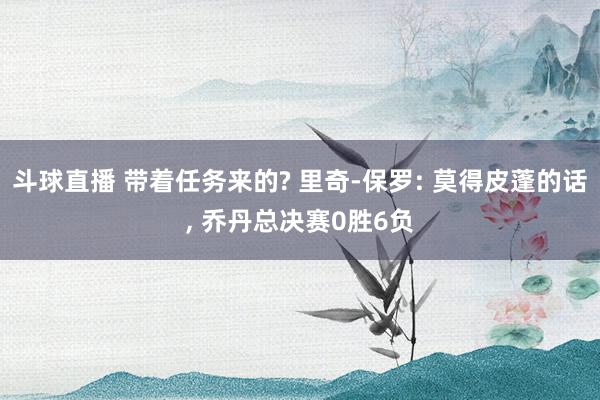 斗球直播 带着任务来的? 里奇-保罗: 莫得皮蓬的话, 乔丹总决赛0胜6负