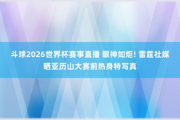 斗球2026世界杯赛事直播 眼神如炬! 雷霆社媒晒亚历山大赛前热身特写真