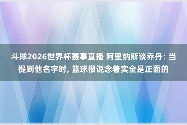 斗球2026世界杯赛事直播 阿里纳斯谈乔丹: 当提到他名字时, 篮球报说念着实全是正面的
