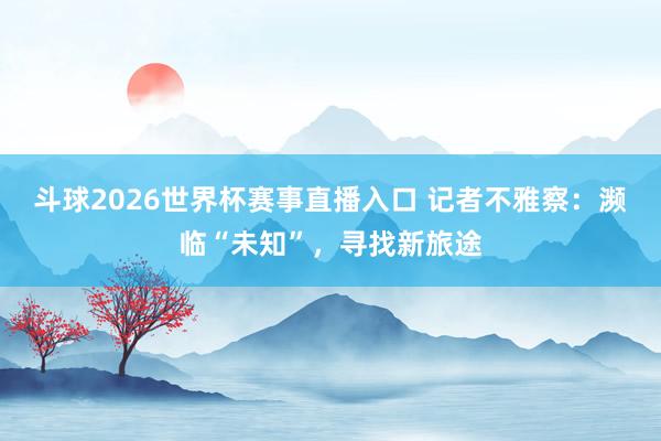 斗球2026世界杯赛事直播入口 记者不雅察：濒临“未知”，寻找新旅途