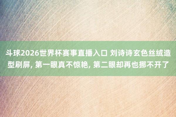 斗球2026世界杯赛事直播入口 刘诗诗玄色丝绒造型刷屏, 第一眼真不惊艳, 第二眼却再也挪不开了