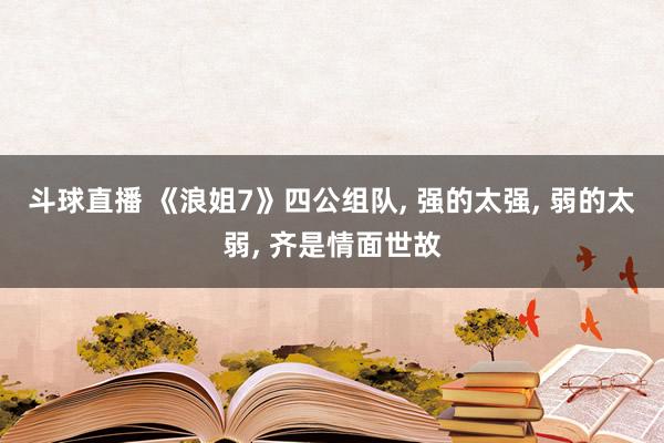 斗球直播 《浪姐7》四公组队, 强的太强, 弱的太弱, 齐是情面世故