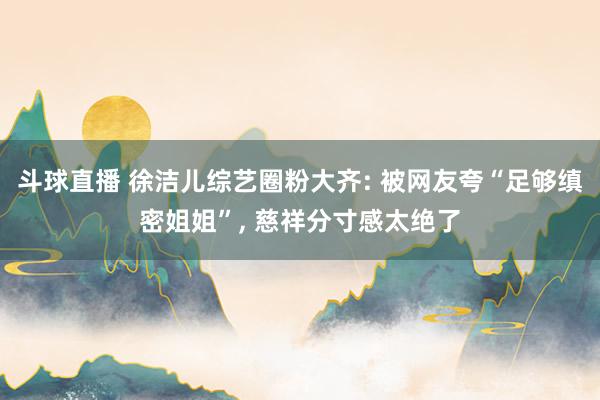 斗球直播 徐洁儿综艺圈粉大齐: 被网友夸“足够缜密姐姐”, 慈祥分寸感太绝了
