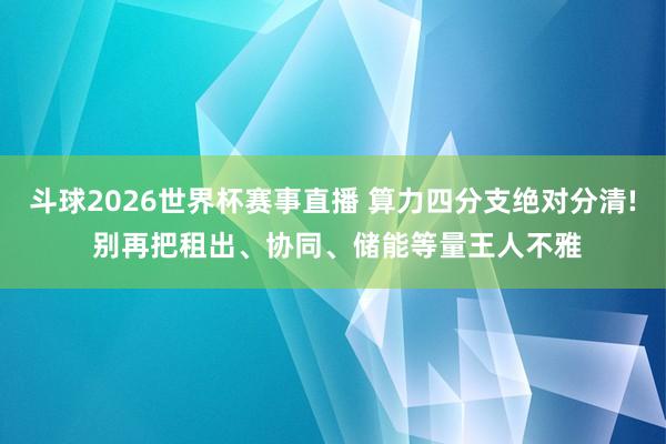斗球2026世界杯赛事直播 算力四分支绝对分清! 别再把租出、协同、储能等量王人不雅