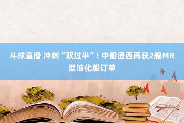 斗球直播 冲刺“双过半”! 中船澄西再获2艘MR型油化船订单