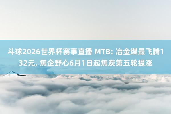 斗球2026世界杯赛事直播 MTB: 冶金煤最飞腾132元, 焦企野心6月1日起焦炭第五轮提涨