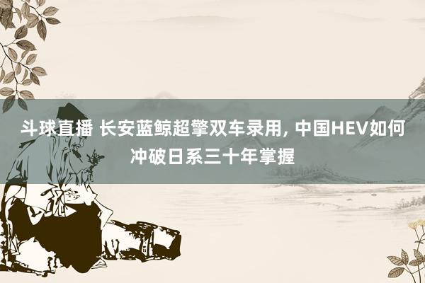 斗球直播 长安蓝鲸超擎双车录用, 中国HEV如何冲破日系三十年掌握