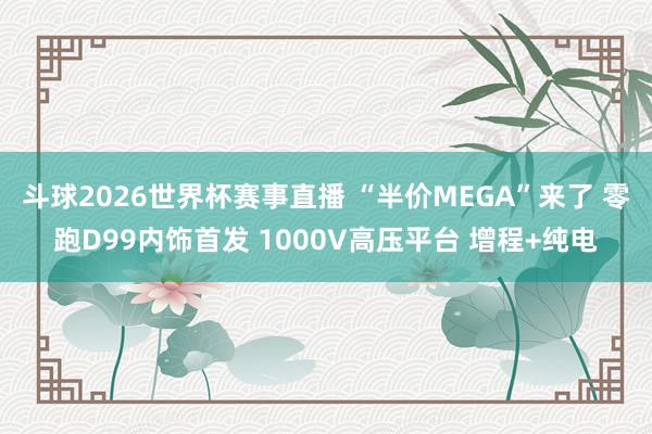 斗球2026世界杯赛事直播 “半价MEGA”来了 零跑D99内饰首发 1000V高压平台 增程+纯电