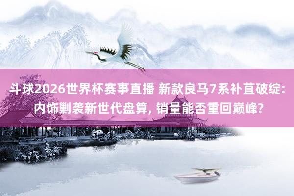 斗球2026世界杯赛事直播 新款良马7系补苴破绽: 内饰剿袭新世代盘算, 销量能否重回巅峰?