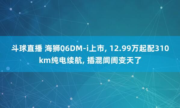 斗球直播 海狮06DM-i上市, 12.99万起配310km纯电续航, 插混阛阓变天了
