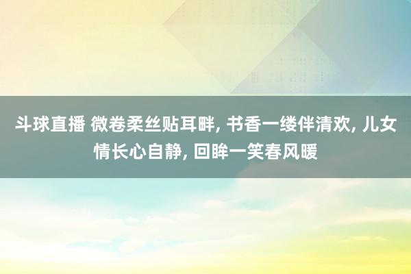斗球直播 微卷柔丝贴耳畔, 书香一缕伴清欢, 儿女情长心自静, 回眸一笑春风暖