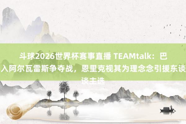 斗球2026世界杯赛事直播 TEAMtalk：巴黎加入阿尔瓦雷斯争夺战，恩里克视其为理念念引援东谈主选