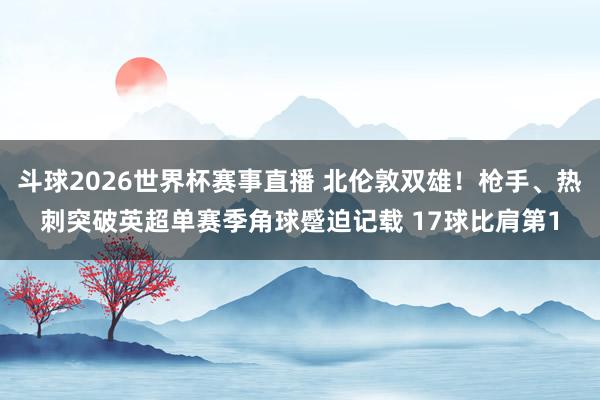 斗球2026世界杯赛事直播 北伦敦双雄！枪手、热刺突破英超单赛季角球蹙迫记载 17球比肩第1