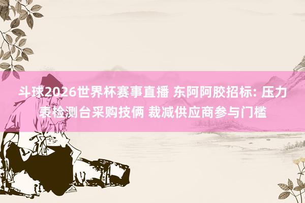 斗球2026世界杯赛事直播 东阿阿胶招标: 压力表检测台采购技俩 裁减供应商参与门槛