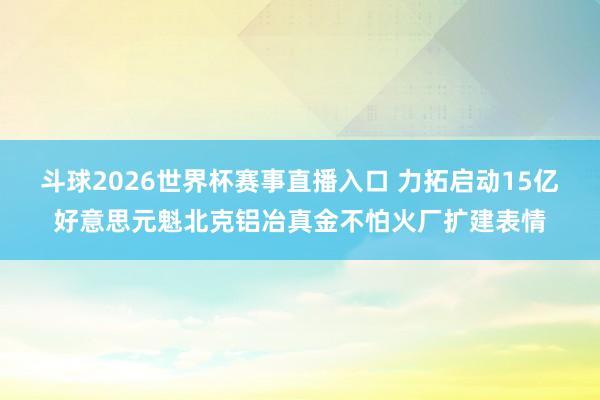 斗球2026世界杯赛事直播入口 力拓启动15亿好意思元魁北克铝冶真金不怕火厂扩建表情