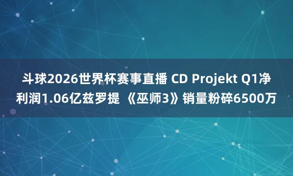 斗球2026世界杯赛事直播 CD Projekt Q1净利润1.06亿兹罗提 《巫师3》销量粉碎6500万