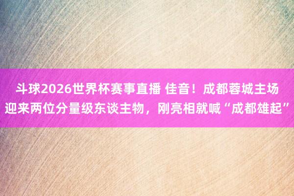 斗球2026世界杯赛事直播 佳音！成都蓉城主场迎来两位分量级东谈主物，刚亮相就喊“成都雄起”