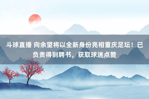 斗球直播 向余望将以全新身份亮相重庆足坛！已负责得到聘书，获取球迷点赞