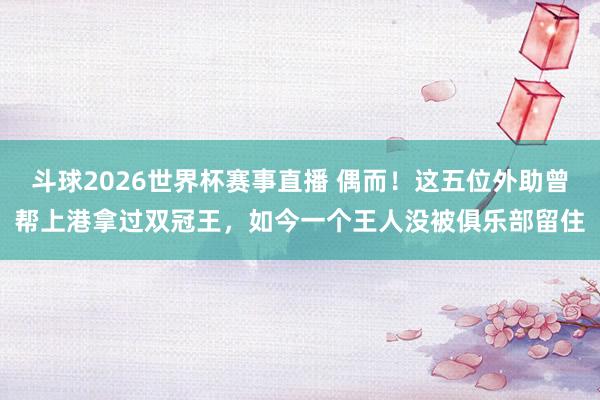 斗球2026世界杯赛事直播 偶而！这五位外助曾帮上港拿过双冠王，如今一个王人没被俱乐部留住