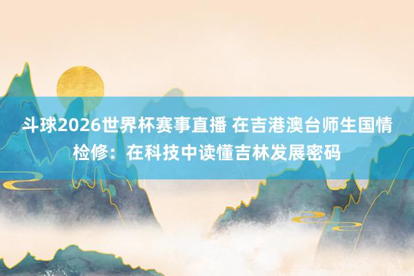 斗球2026世界杯赛事直播 在吉港澳台师生国情检修：在科技中读懂吉林发展密码