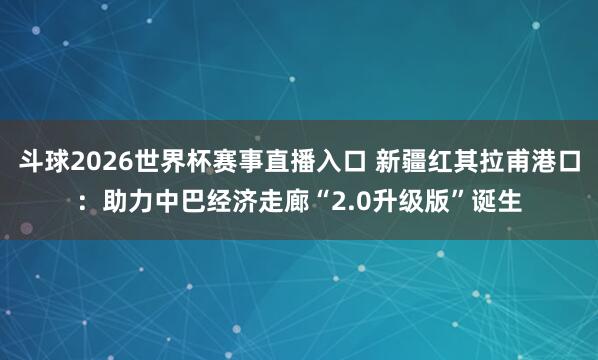 斗球2026世界杯赛事直播入口 新疆红其拉甫港口：助力中巴经济走廊“2.0升级版”诞生