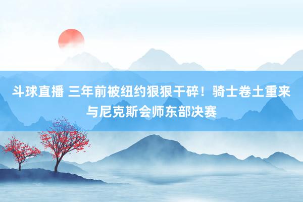斗球直播 三年前被纽约狠狠干碎！骑士卷土重来与尼克斯会师东部决赛
