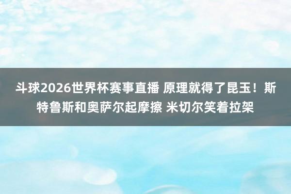 斗球2026世界杯赛事直播 原理就得了昆玉！斯特鲁斯和奥萨尔起摩擦 米切尔笑着拉架