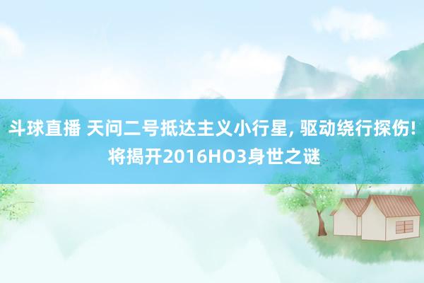 斗球直播 天问二号抵达主义小行星， 驱动绕行探伤! 将揭开2016HO3身世之谜