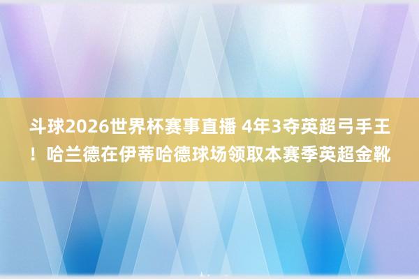 斗球2026世界杯赛事直播 4年3夺英超弓手王！哈兰德在伊蒂哈德球场领取本赛季英超金靴