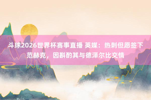 斗球2026世界杯赛事直播 英媒：热刺但愿签下范赫克，因斟酌其与德泽尔比交情