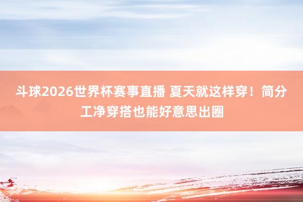 斗球2026世界杯赛事直播 夏天就这样穿！简分工净穿搭也能好意思出圈