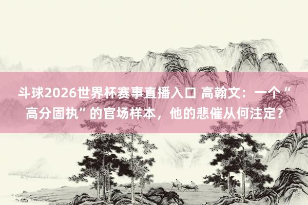 斗球2026世界杯赛事直播入口 高翰文：一个“高分固执”的官场样本，他的悲催从何注定？
