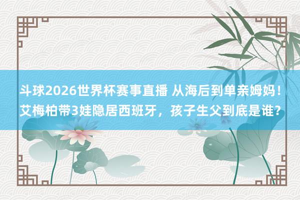 斗球2026世界杯赛事直播 从海后到单亲姆妈！艾梅柏带3娃隐居西班牙，孩子生父到底是谁？