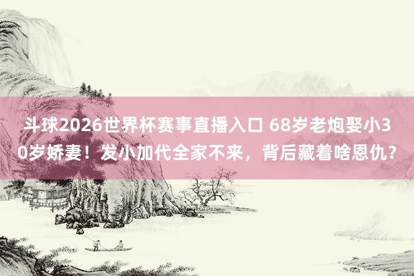 斗球2026世界杯赛事直播入口 68岁老炮娶小30岁娇妻！发小加代全家不来，背后藏着啥恩仇？