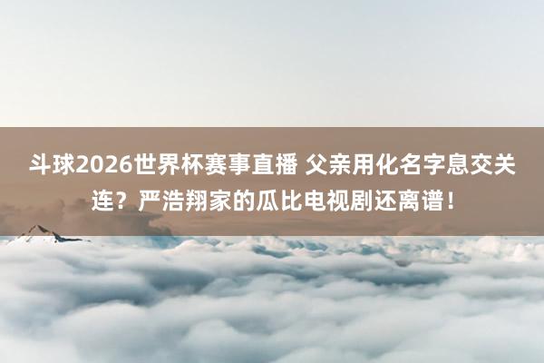 斗球2026世界杯赛事直播 父亲用化名字息交关连？严浩翔家的瓜比电视剧还离谱！