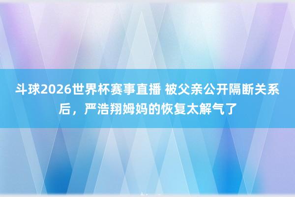 斗球2026世界杯赛事直播 被父亲公开隔断关系后，严浩翔姆妈的恢复太解气了