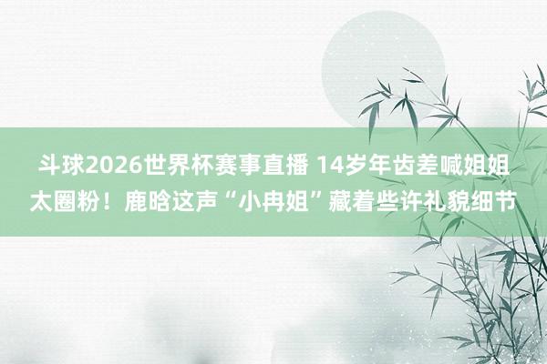 斗球2026世界杯赛事直播 14岁年齿差喊姐姐太圈粉！鹿晗这声“小冉姐”藏着些许礼貌细节