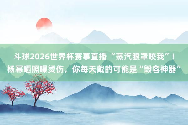 斗球2026世界杯赛事直播 “蒸汽眼罩咬我”！杨幂晒照曝烫伤，你每天戴的可能是“毁容神器”