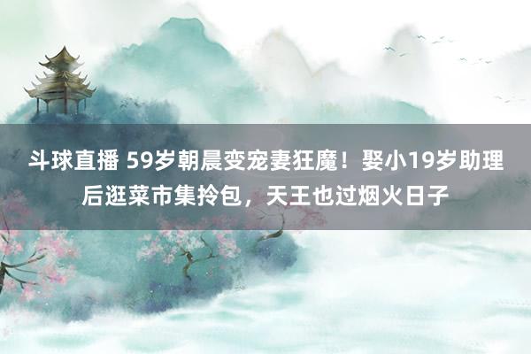 斗球直播 59岁朝晨变宠妻狂魔！娶小19岁助理后逛菜市集拎包，天王也过烟火日子