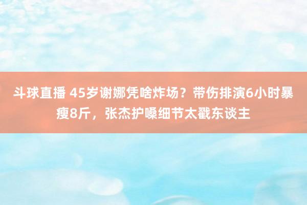 斗球直播 45岁谢娜凭啥炸场？带伤排演6小时暴瘦8斤，张杰护嗓细节太戳东谈主