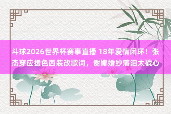 斗球2026世界杯赛事直播 18年爱情闭环！张杰穿应援色西装改歌词，谢娜婚纱落泪太戳心