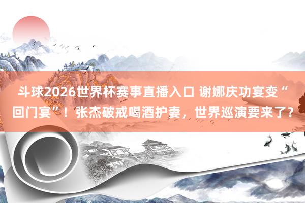 斗球2026世界杯赛事直播入口 谢娜庆功宴变“回门宴”！张杰破戒喝酒护妻，世界巡演要来了？