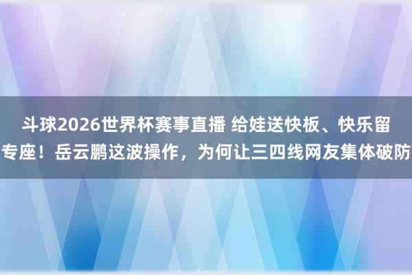 斗球2026世界杯赛事直播 给娃送快板、快乐留专座！岳云鹏这波操作，为何让三四线网友集体破防