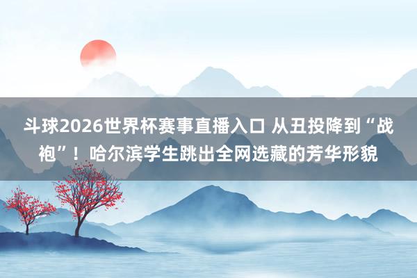 斗球2026世界杯赛事直播入口 从丑投降到“战袍”！哈尔滨学生跳出全网选藏的芳华形貌