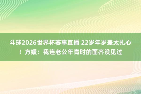 斗球2026世界杯赛事直播 22岁年岁差太扎心!方媛:我连老公年青时的面齐没见过