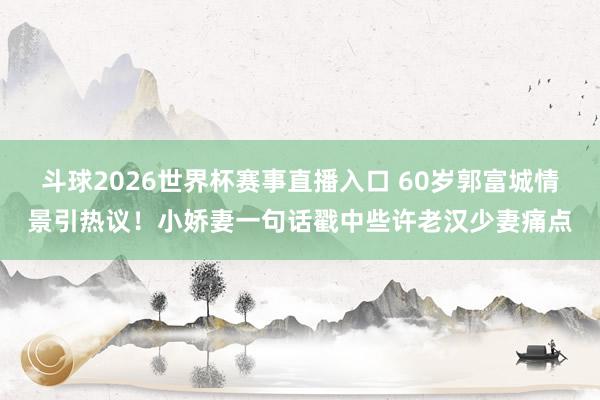 斗球2026世界杯赛事直播入口 60岁郭富城情景引热议！小娇妻一句话戳中些许老汉少妻痛点
