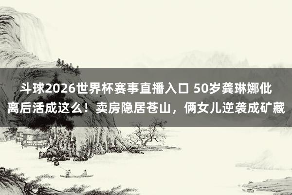 斗球2026世界杯赛事直播入口 50岁龚琳娜仳离后活成这么！卖房隐居苍山，俩女儿逆袭成矿藏