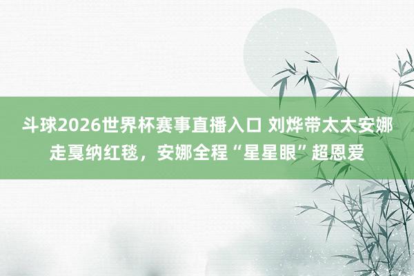 斗球2026世界杯赛事直播入口 刘烨带太太安娜走戛纳红毯，安娜全程“星星眼”超恩爱