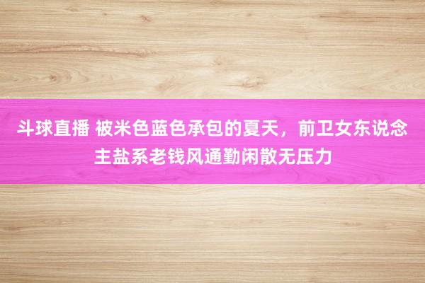 斗球直播 被米色蓝色承包的夏天，前卫女东说念主盐系老钱风通勤闲散无压力