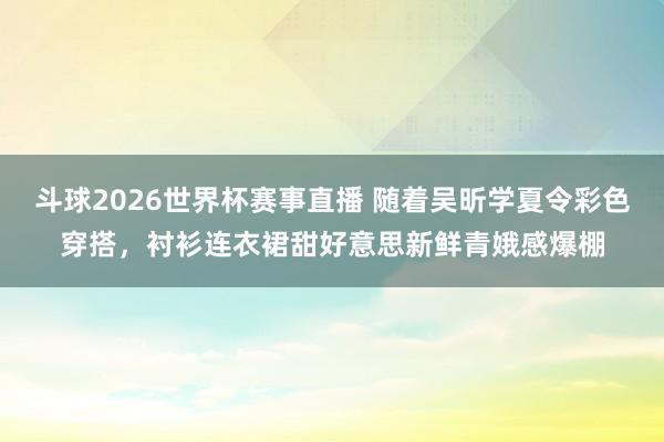 斗球2026世界杯赛事直播 随着吴昕学夏令彩色穿搭,衬衫连衣裙甜好意思新鲜青娥感爆棚